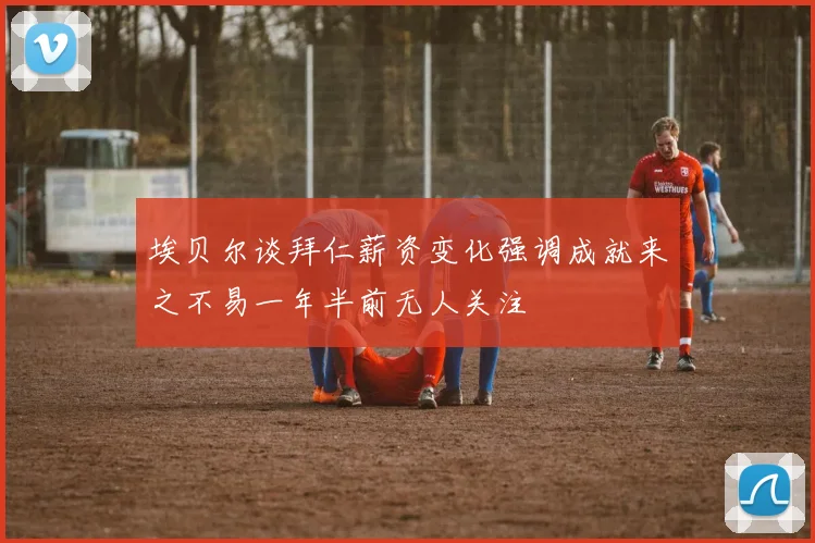 埃贝尔谈拜仁薪资变化强调成就来之不易一年半前无人关注