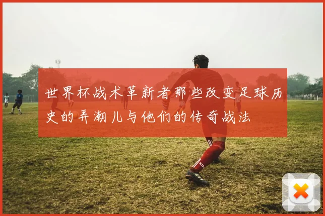 世界杯战术革新者那些改变足球历史的弄潮儿与他们的传奇战法
