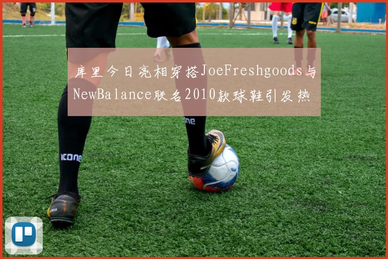 库里今日亮相穿搭JoeFreshgoods与NewBalance联名2010款球鞋引发热议