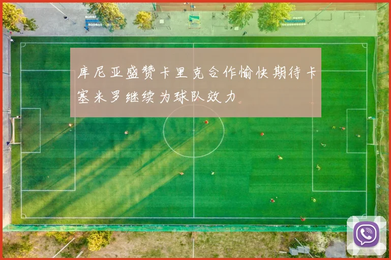 库尼亚盛赞卡里克合作愉快期待卡塞米罗继续为球队效力