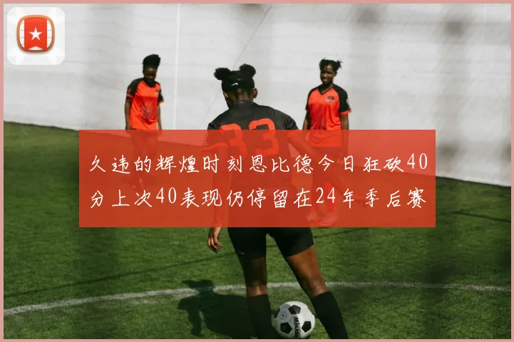 久违的辉煌时刻恩比德今日狂砍40分上次40表现仍停留在24年季后赛
