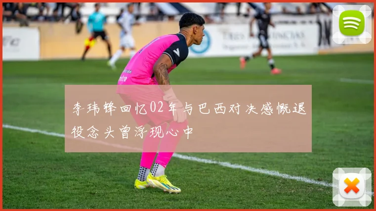 李玮锋回忆02年与巴西对决感慨退役念头曾浮现心中
