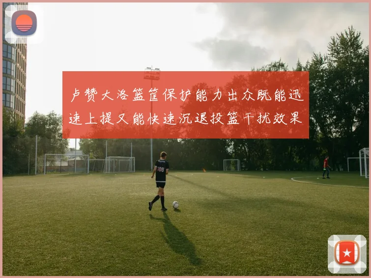 卢赞大洛篮筐保护能力出众既能迅速上提又能快速沉退投篮干扰效果显著