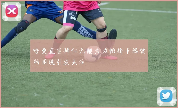 哈曼直言拜仁无能为力帕梅卡诺续约困境引发关注