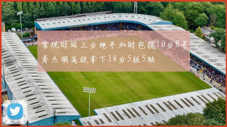 常规时间三分绝平加时包揽10分8号秀杰明高效拿下18分5板5助
