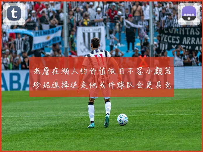 老詹在湖人的价值依旧不容小觑若珍妮选择送走他或许球队会更具竞争力