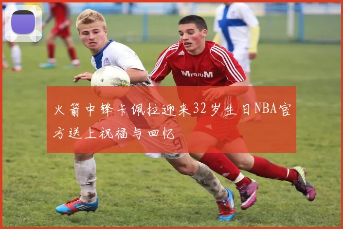火箭中锋卡佩拉迎来32岁生日NBA官方送上祝福与回忆