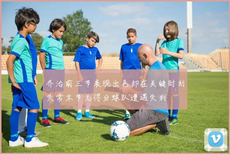 乔治前三节表现出色却在关键时刻失常末节无得分球队遭遇失利