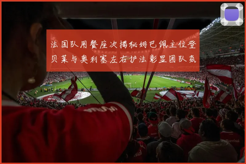 法国队用餐座次揭秘姆巴佩主位登贝莱与奥利塞左右护法彰显团队氛围