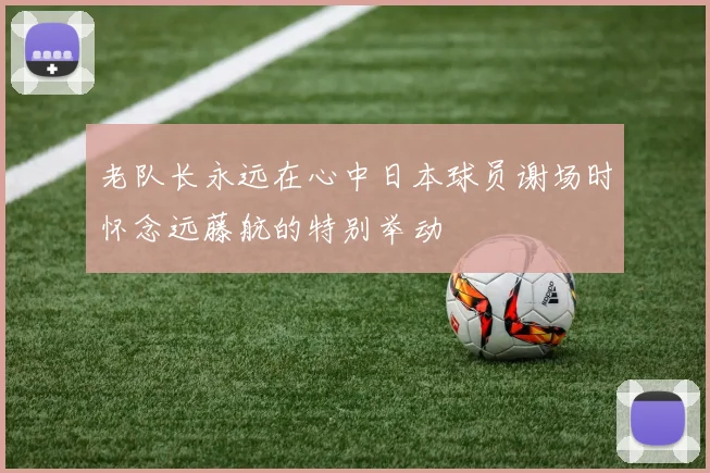 老队长永远在心中日本球员谢场时怀念远藤航的特别举动