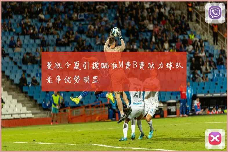 曼联今夏引援瞄准M费B费助力球队竞争优势明显
