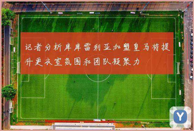 记者分析库库雷利亚加盟皇马将提升更衣室氛围和团队凝聚力