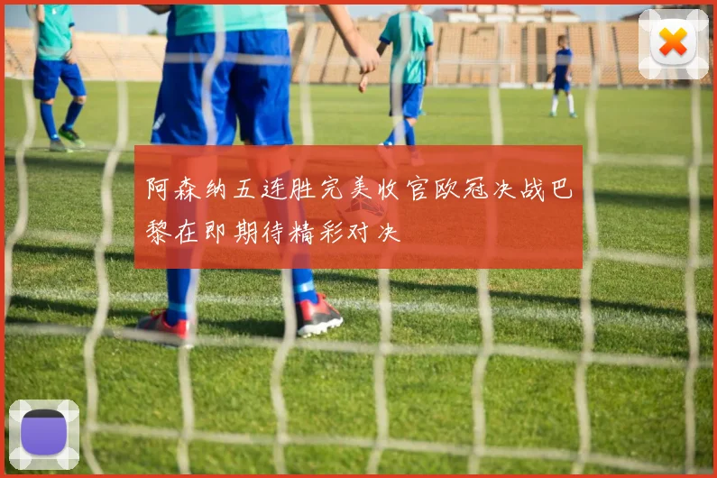阿森纳五连胜完美收官欧冠决战巴黎在即期待精彩对决