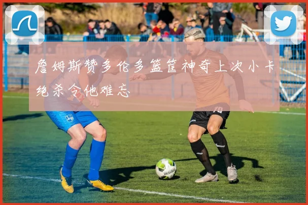 詹姆斯赞多伦多篮筐神奇上次小卡绝杀令他难忘
