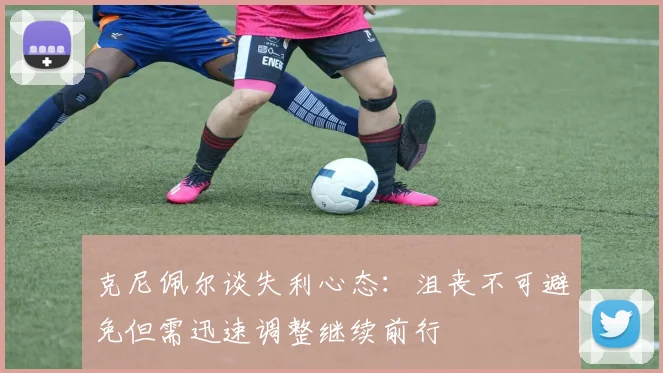 克尼佩尔谈失利心态：沮丧不可避免但需迅速调整继续前行