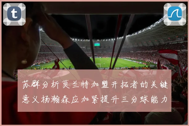苏群分析莫兰特加盟开拓者的关键意义杨瀚森应加紧提升三分球能力