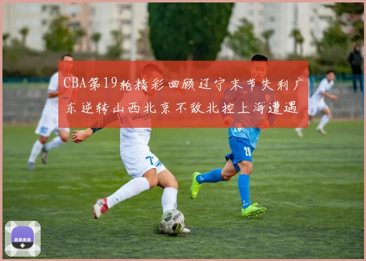 CBA第19轮精彩回顾辽宁末节失利广东逆转山西北京不敌北控上海遭遇浙江重创