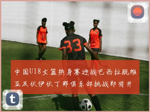 中国U18女篮热身赛迎战巴西拉脱维亚及伏伊伏丁那俱乐部挑战即将开启