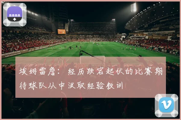 埃姆雷詹：经历跌宕起伏的比赛期待球队从中汲取经验教训