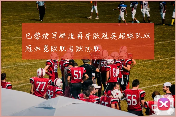 巴黎续写辉煌再夺欧冠英超球队双冠加冕欧联与欧协联