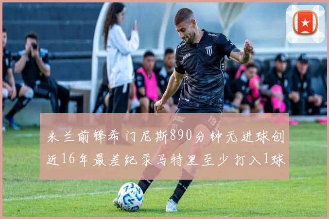 米兰前锋希门尼斯890分钟无进球创近16年最差纪录马特里至少打入1球