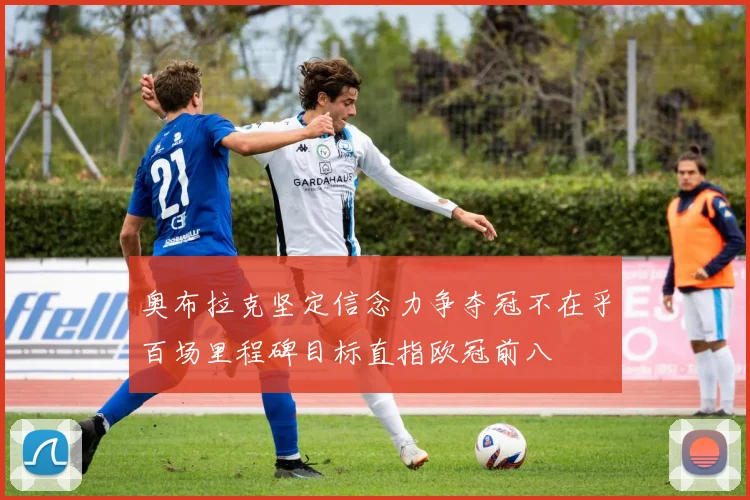 奥布拉克坚定信念力争夺冠不在乎百场里程碑目标直指欧冠前八