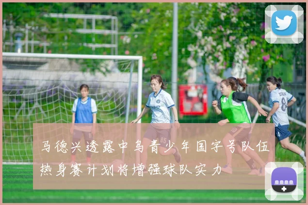 马德兴透露中乌青少年国字号队伍热身赛计划将增强球队实力