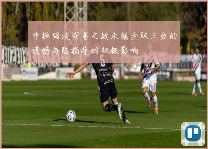 申桓铭谈海港之战未能全取三分的遗憾与陈指导的积极影响