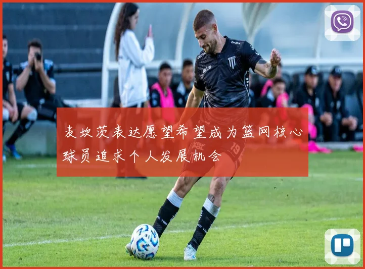 麦坎茨表达愿望希望成为篮网核心球员追求个人发展机会