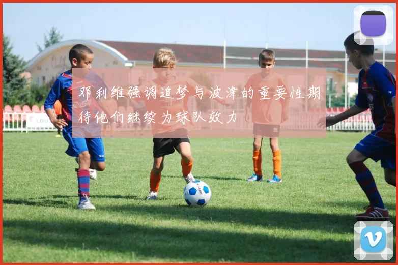 邓利维强调追梦与波津的重要性期待他们继续为球队效力