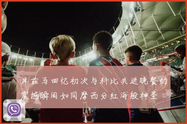 库兹马回忆初次与科比共进晚餐的震撼瞬间如同摩西分红海般神圣