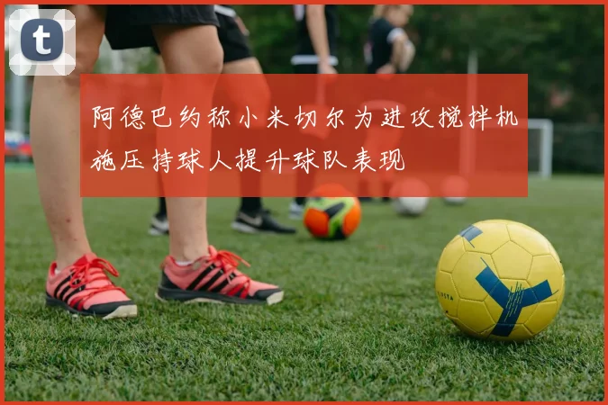 阿德巴约称小米切尔为进攻搅拌机施压持球人提升球队表现